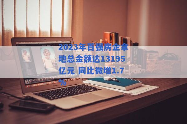 2023年百强房企拿地总金额达13195亿元 同比微增1.7%