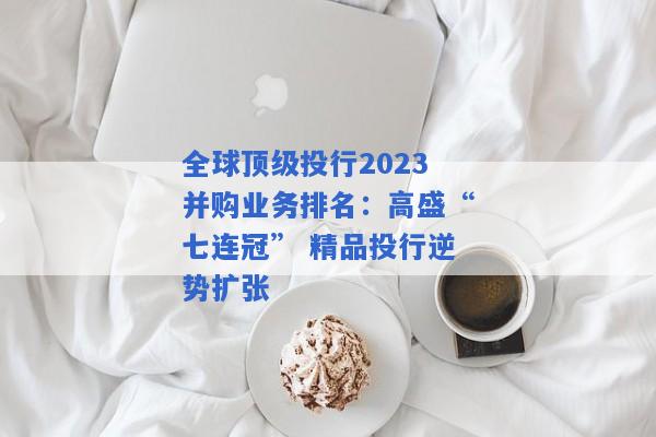 全球顶级投行2023并购业务排名：高盛“七连冠” 精品投行逆势扩张