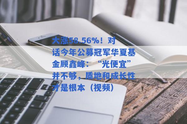 大涨58.56%！对话今年公募冠军华夏基金顾鑫峰：“光便宜”并不够，质地和成长性才是根本（视频）