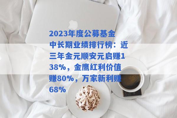 2023年度公募基金中长期业绩排行榜：近三年金元顺安元启赚138%，金鹰红利价值赚80%，万家新利赚68%