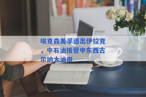 埃克森美孚退出伊拉克，中石油接管中东西古尔纳大油田