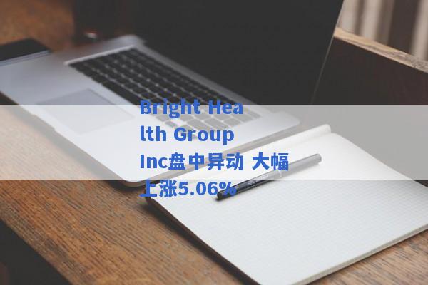 Bright Health Group Inc盘中异动 大幅上涨5.06%