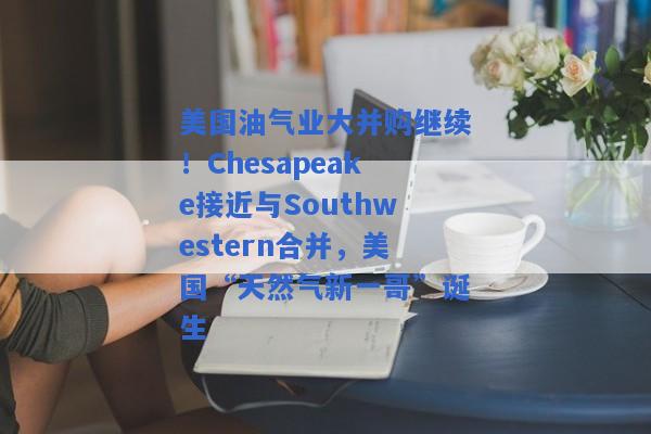 美国油气业大并购继续！Chesapeake接近与Southwestern合并，美国“天然气新一哥”诞生