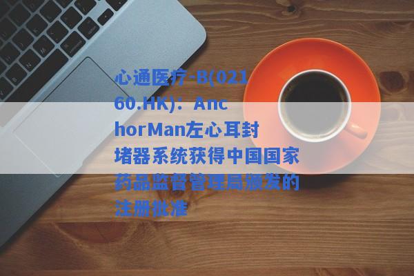 心通医疗-B(02160.HK)：AnchorMan左心耳封堵器系统获得中国国家药品监督管理局颁发的注册批准