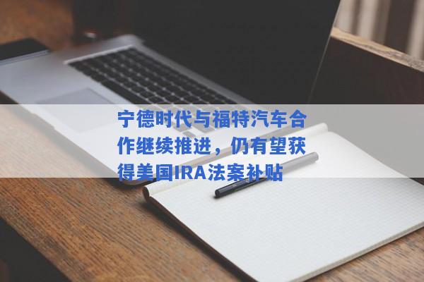 宁德时代与福特汽车合作继续推进，仍有望获得美国IRA法案补贴