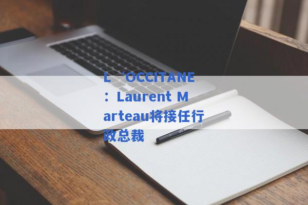 L‘OCCITANE：Laurent Marteau将接任行政总裁