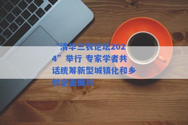 “清华三农论坛2024”举行 专家学者共话统筹新型城镇化和乡村全面振兴