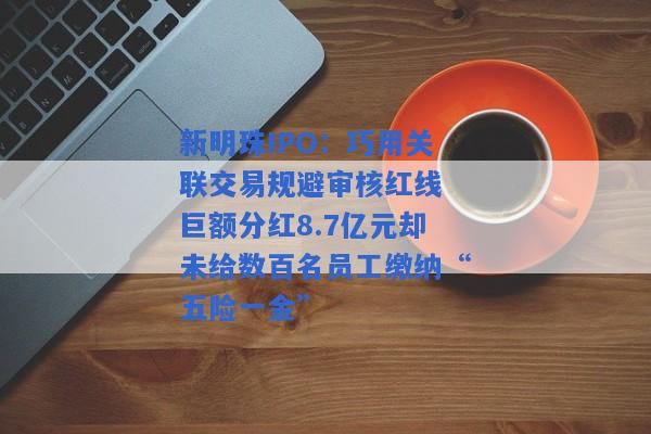 新明珠IPO：巧用关联交易规避审核红线 巨额分红8.7亿元却未给数百名员工缴纳“五险一金”