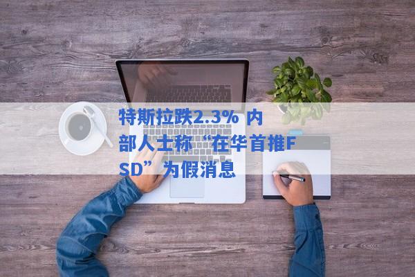 特斯拉跌2.3% 内部人士称“在华首推FSD”为假消息