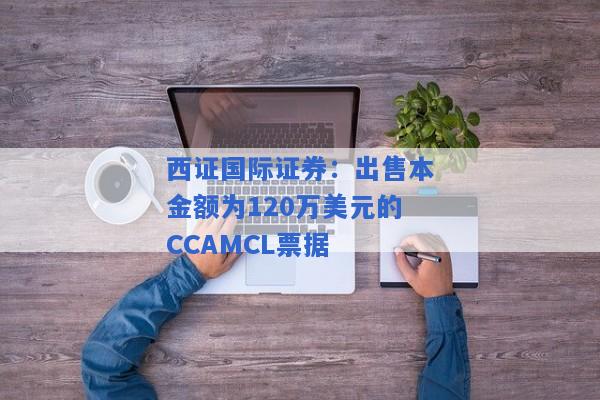 西证国际证券：出售本金额为120万美元的CCAMCL票据