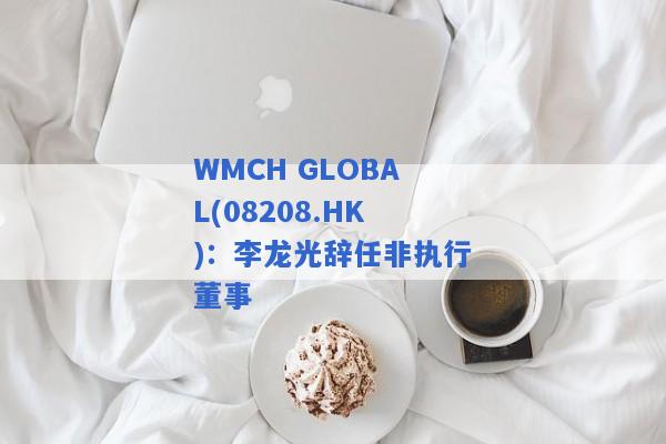 WMCH GLOBAL(08208.HK)：李龙光辞任非执行董事