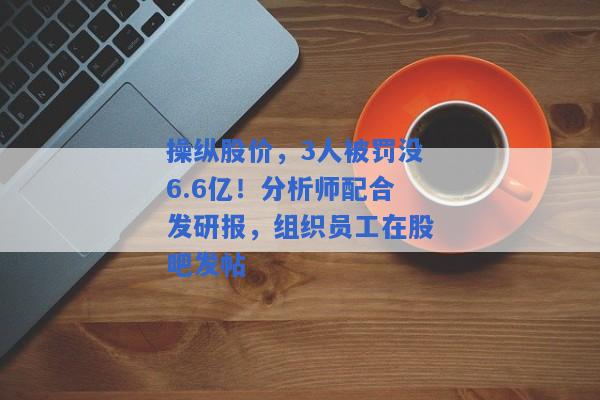 操纵股价，3人被罚没6.6亿！分析师配合发研报，组织员工在股吧发帖