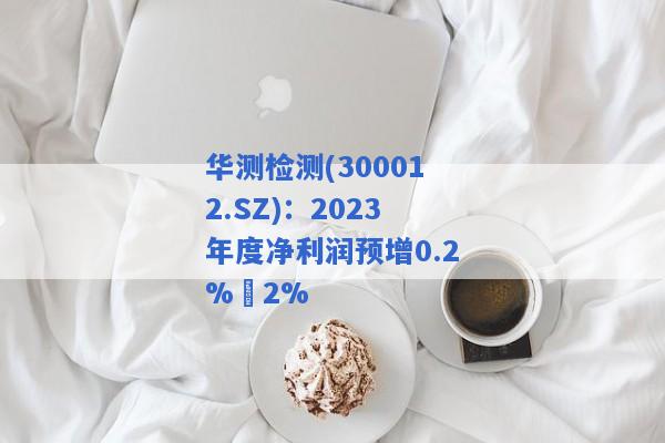 华测检测(300012.SZ)：2023年度净利润预增0.2%–2%