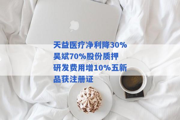 天益医疗净利降30%吴斌70%股份质押 研发费用增10%五新品获注册证