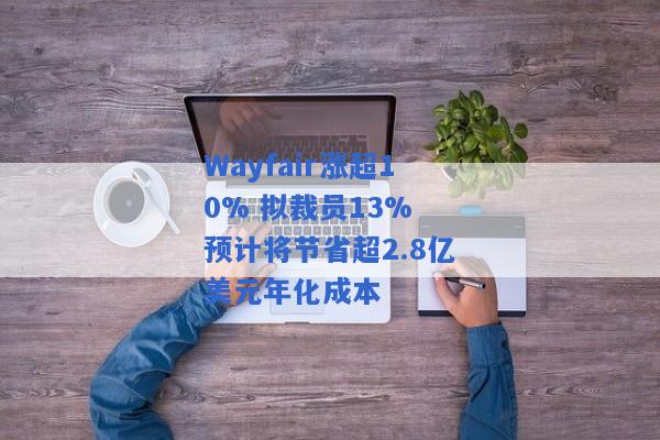 Wayfair涨超10% 拟裁员13% 预计将节省超2.8亿美元年化成本