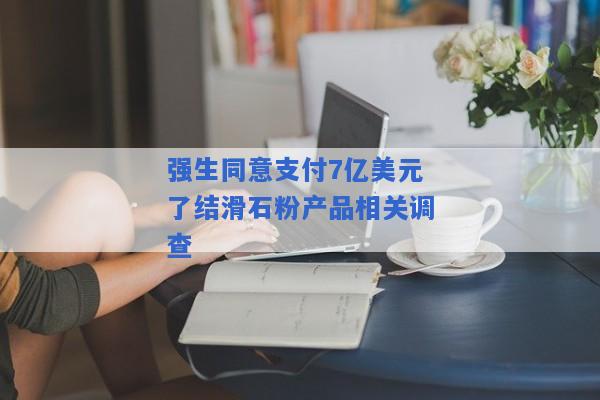 强生同意支付7亿美元了结滑石粉产品相关调查