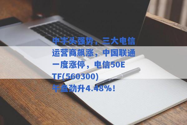 中字头强势，三大电信运营商飙涨，中国联通一度涨停，电信50ETF(560300)午盘劲升4.48%！