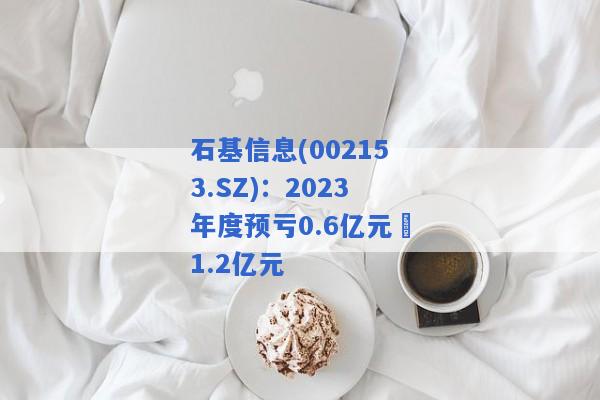 石基信息(002153.SZ)：2023年度预亏0.6亿元–1.2亿元