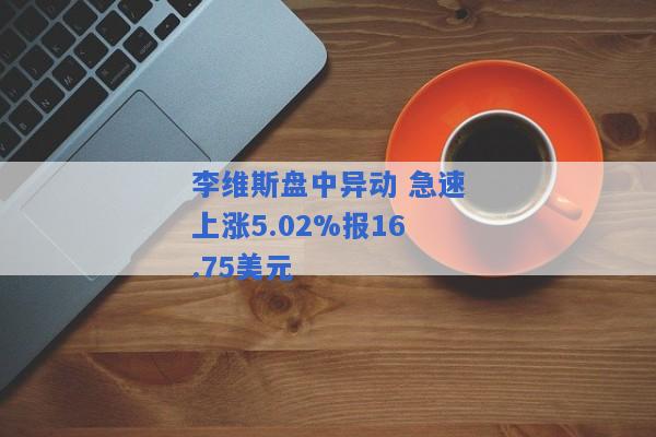 李维斯盘中异动 急速上涨5.02%报16.75美元