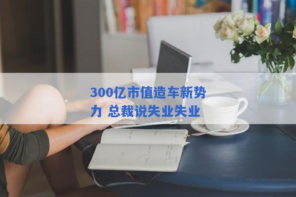 300亿市值造车新势力 总裁说失业失业