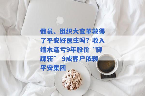 裁员、组织大变革救得了平安好医生吗？收入缩水连亏9年股价“脚踝斩” 9成客户依赖平安集团