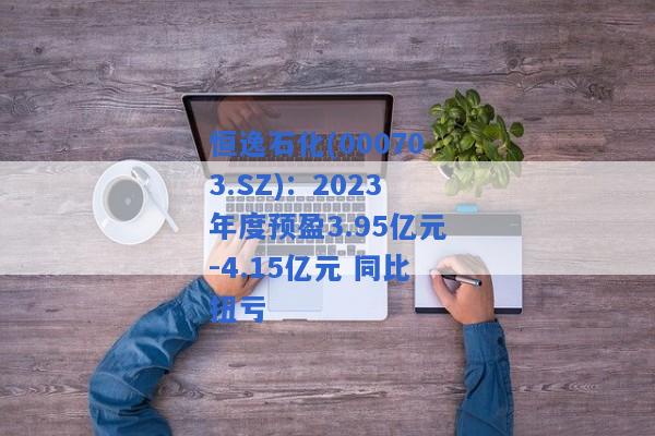 恒逸石化(000703.SZ)：2023年度预盈3.95亿元-4.15亿元 同比扭亏