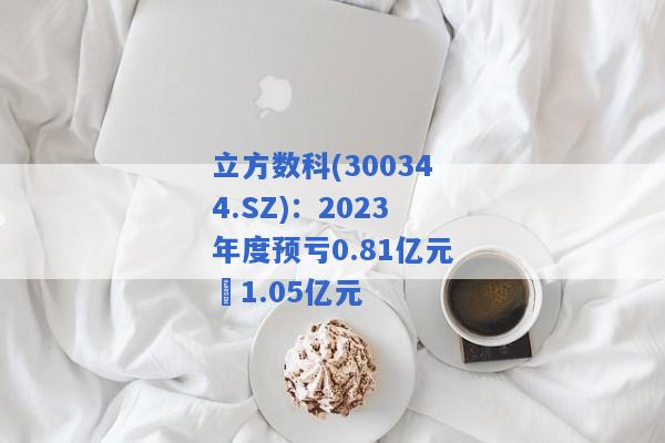 立方数科(300344.SZ)：2023年度预亏0.81亿元–1.05亿元