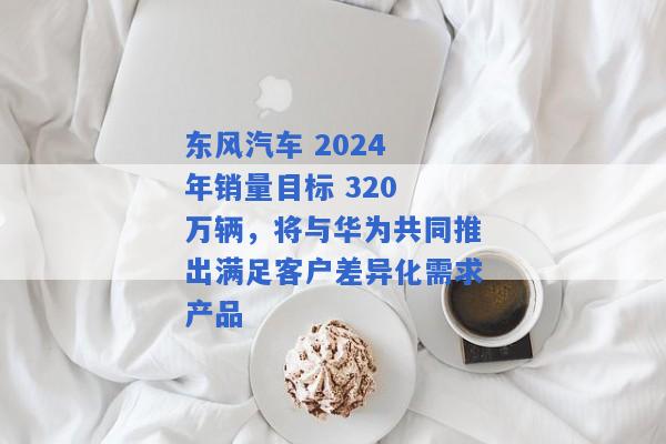 东风汽车 2024 年销量目标 320 万辆，将与华为共同推出满足客户差异化需求产品