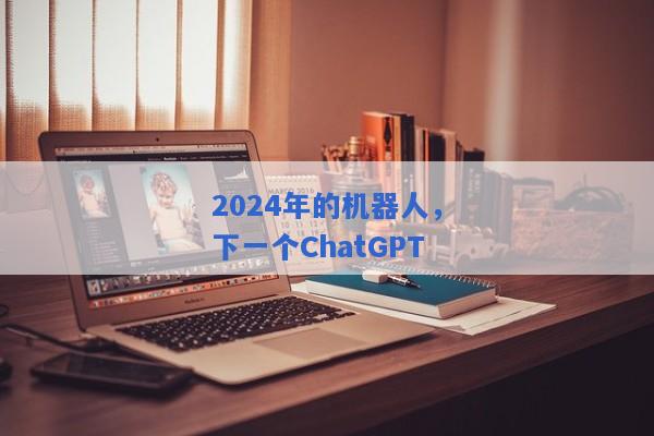 2024年的机器人，下一个ChatGPT