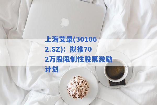 上海艾录(301062.SZ)：拟推702万股限制性股票激励计划