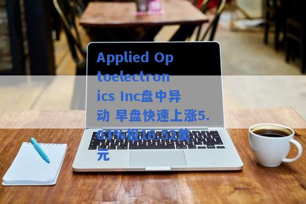 Applied Optoelectronics Inc盘中异动 早盘快速上涨5.03%报16.52美元