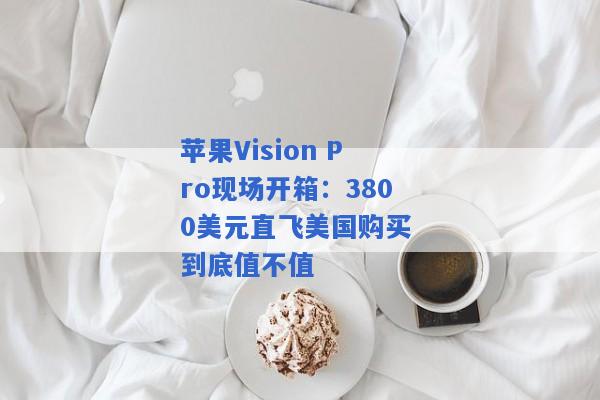 苹果Vision Pro现场开箱：3800美元直飞美国购买 到底值不值