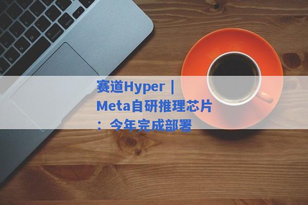 赛道Hyper | Meta自研推理芯片：今年完成部署