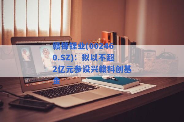 赣锋锂业(002460.SZ)：拟以不超2亿元参设兴赣科创基金