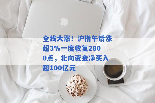 全线大涨！沪指午后涨超3%一度收复2800点，北向资金净买入超100亿元