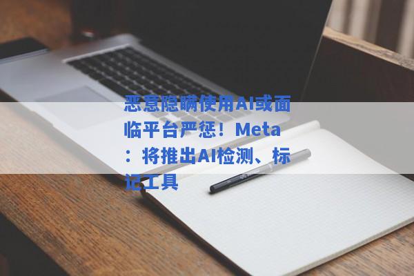 恶意隐瞒使用AI或面临平台严惩！Meta：将推出AI检测、标记工具