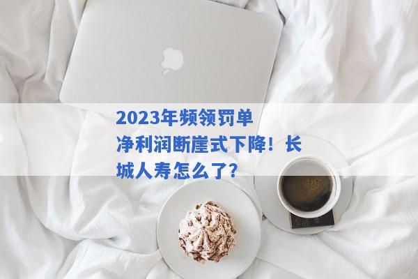 2023年频领罚单 净利润断崖式下降！长城人寿怎么了？