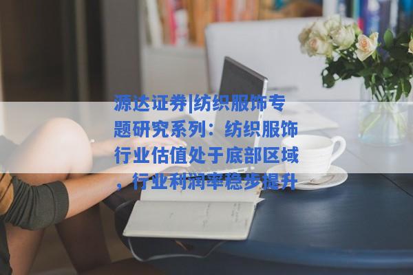 源达证券|纺织服饰专题研究系列：纺织服饰行业估值处于底部区域，行业利润率稳步提升