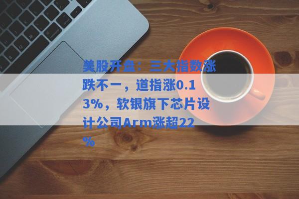 美股开盘：三大指数涨跌不一，道指涨0.13%，软银旗下芯片设计公司Arm涨超22%