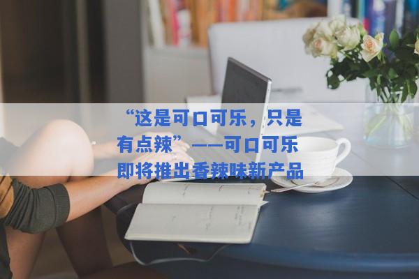 “这是可口可乐，只是有点辣”——可口可乐即将推出香辣味新产品