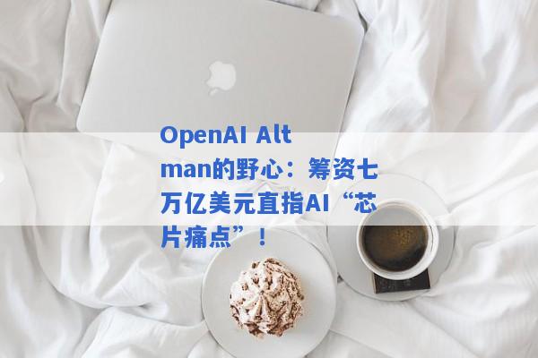 OpenAI Altman的野心：筹资七万亿美元直指AI“芯片痛点”！