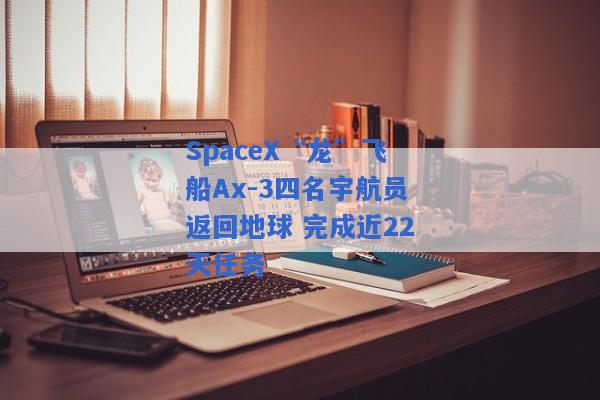 SpaceX“龙”飞船Ax-3四名宇航员返回地球 完成近22天任务