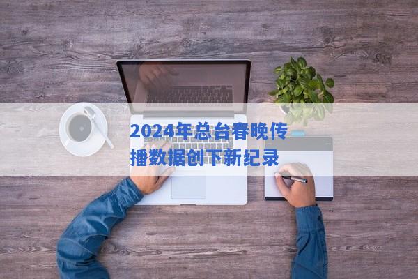 2024年总台春晚传播数据创下新纪录