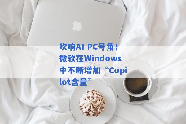 吹响AI PC号角！微软在Windows中不断增加“Copilot含量”