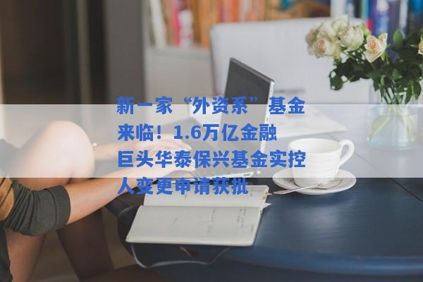 新一家“外资系”基金来临！1.6万亿金融巨头华泰保兴基金实控人变更申请获批