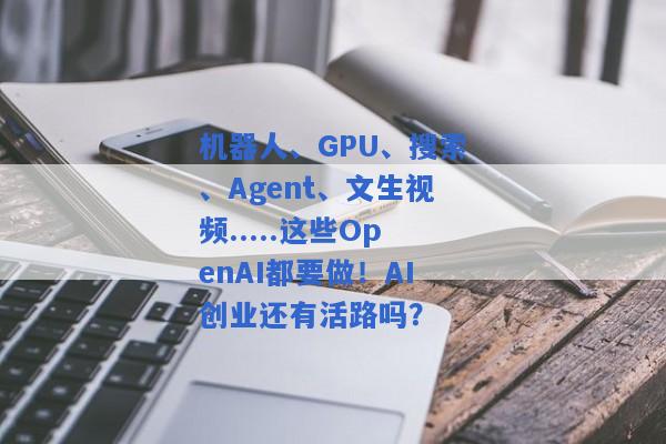 机器人、GPU、搜索、Agent、文生视频.....这些OpenAI都要做！AI创业还有活路吗？