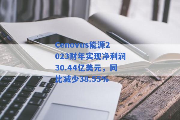 Cenovus能源2023财年实现净利润30.44亿美元，同比减少38.55%