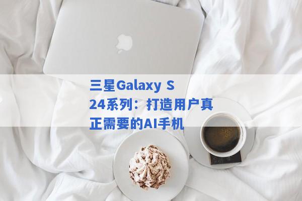 三星Galaxy S24系列：打造用户真正需要的AI手机