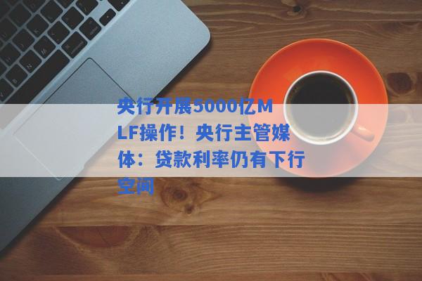 央行开展5000亿MLF操作！央行主管媒体：贷款利率仍有下行空间