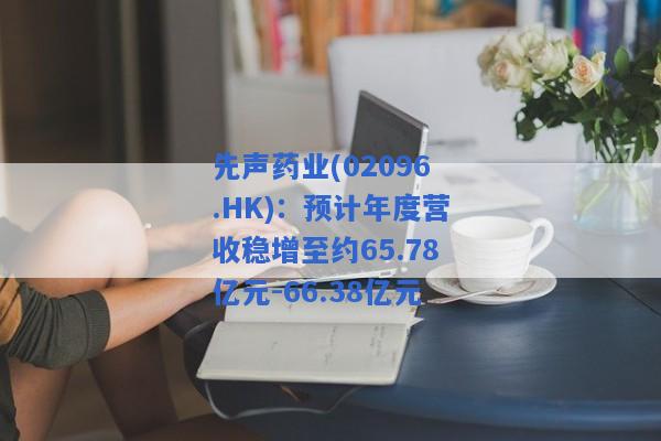 先声药业(02096.HK)：预计年度营收稳增至约65.78亿元-66.38亿元